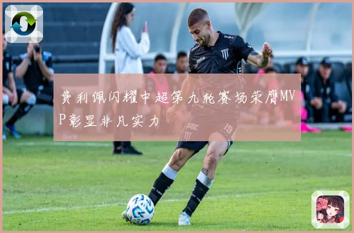 费利佩闪耀中超第九轮赛场荣膺MVP彰显非凡实力