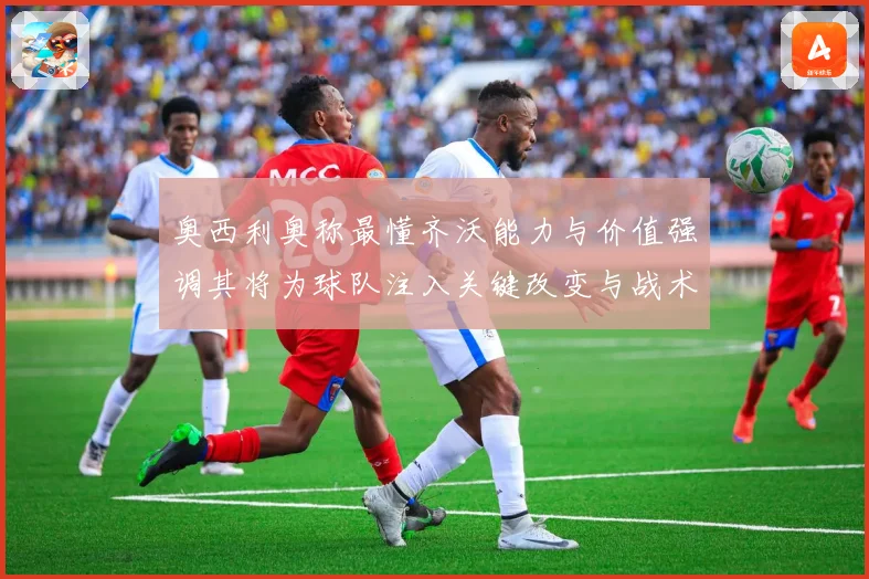 奥西利奥称最懂齐沃能力与价值强调其将为球队注入关键改变与战术提升