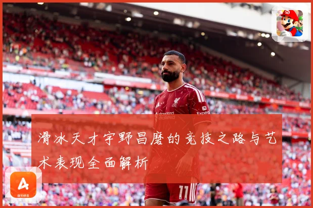 滑冰天才宇野昌磨的竞技之路与艺术表现全面解析