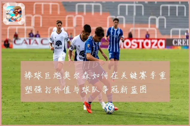 棒球巨炮奥尔森如何在关键赛季重塑强打价值与球队争冠新蓝图
