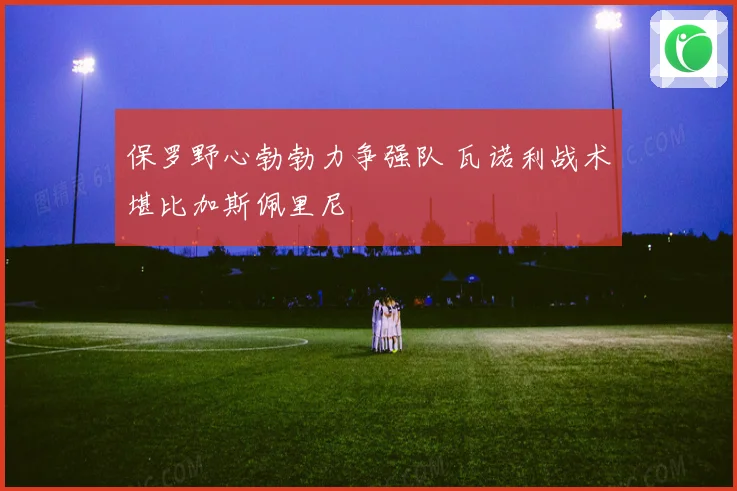 保罗野心勃勃力争强队 瓦诺利战术堪比加斯佩里尼