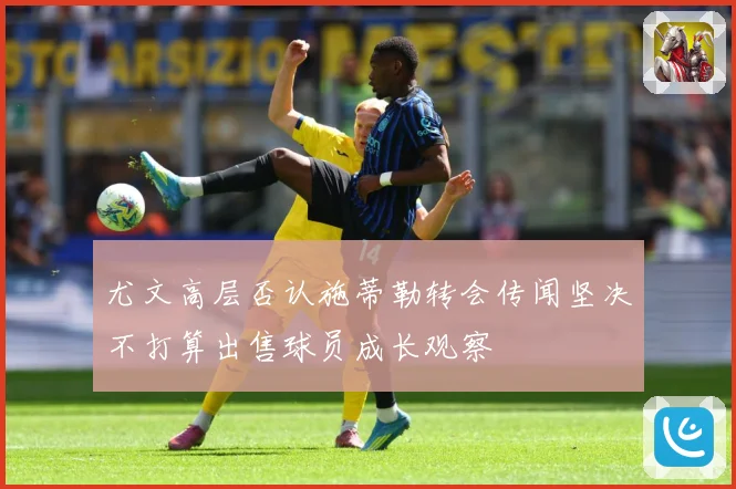 尤文高层否认施蒂勒转会传闻坚决不打算出售球员成长观察