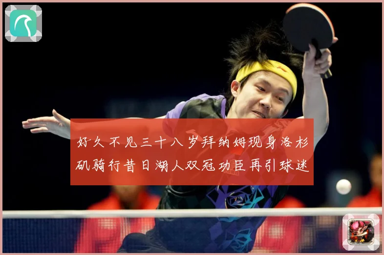 好久不见三十八岁拜纳姆现身洛杉矶骑行昔日湖人双冠功臣再引球迷赛场复盘