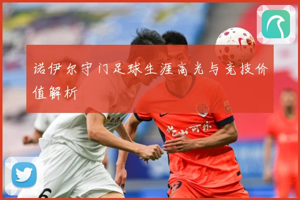 诺伊尔守门足球生涯高光与竞技价值解析