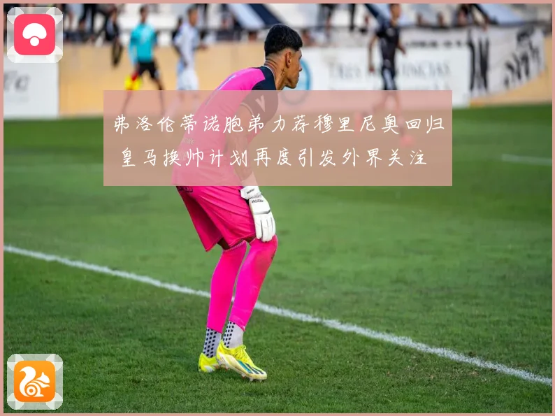 弗洛伦蒂诺胞弟力荐穆里尼奥回归 皇马换帅计划再度引发外界关注