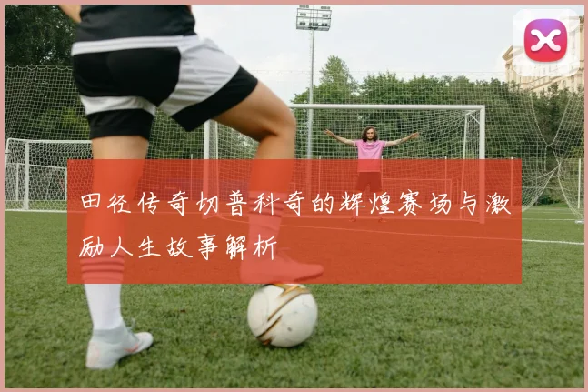 田径传奇切普科奇的辉煌赛场与激励人生故事解析