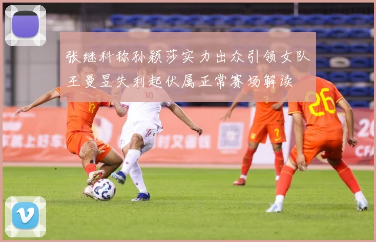 张继科称孙颖莎实力出众引领女队王曼昱失利起伏属正常赛场解读