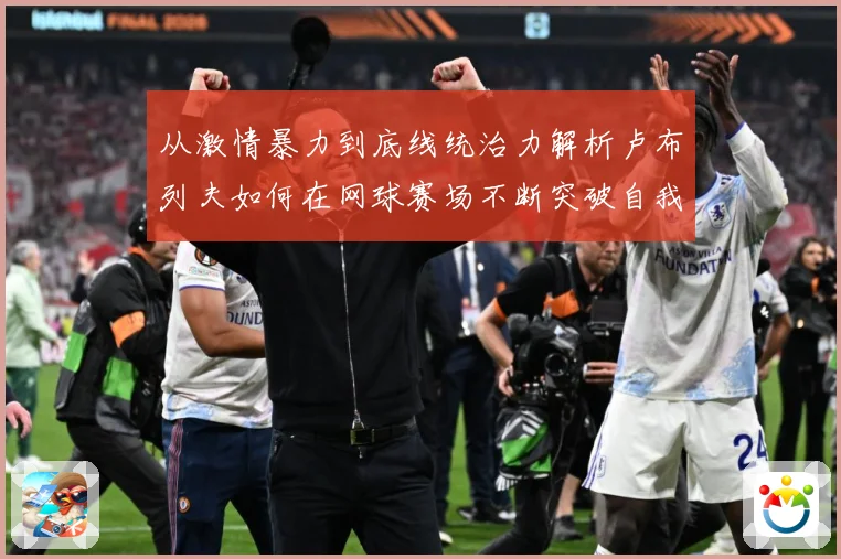 从激情暴力到底线统治力解析卢布列夫如何在网球赛场不断突破自我极限之路