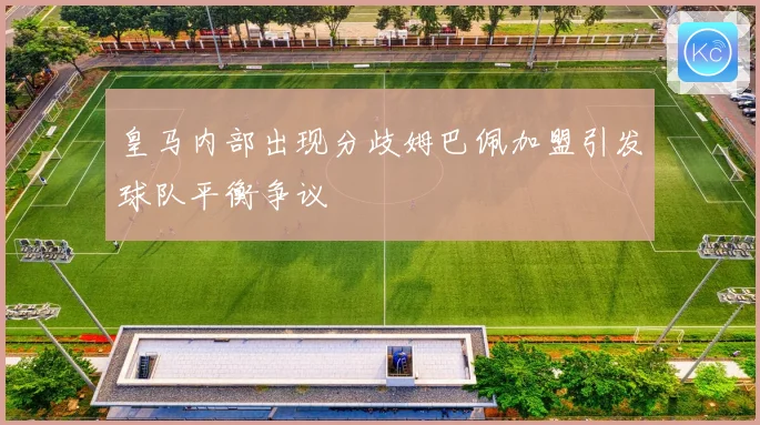 皇马内部出现分歧姆巴佩加盟引发球队平衡争议