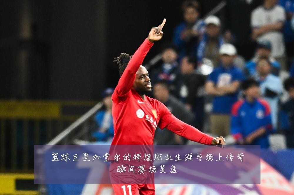 篮球巨星加索尔的辉煌职业生涯与场上传奇瞬间赛场复盘